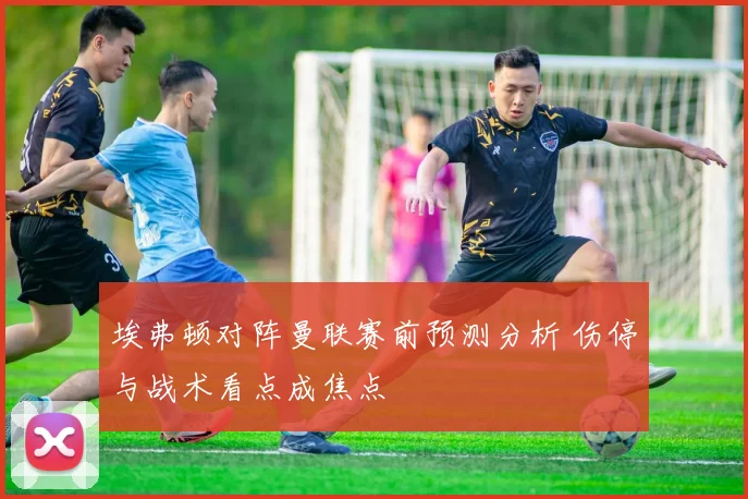 埃弗顿对阵曼联赛前预测分析 伤停与战术看点成焦点