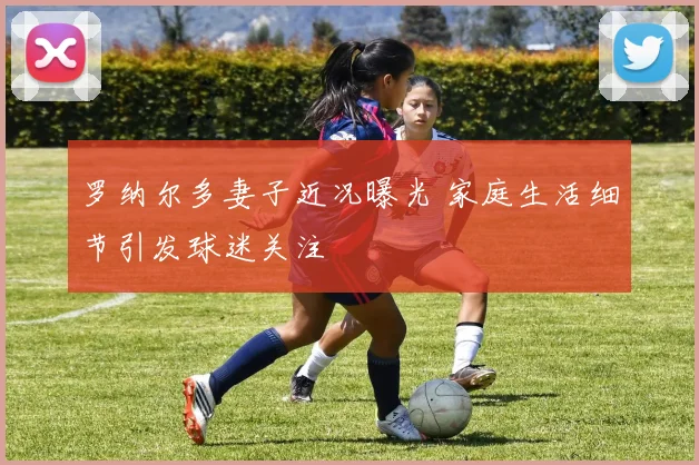 罗纳尔多妻子近况曝光 家庭生活细节引发球迷关注
