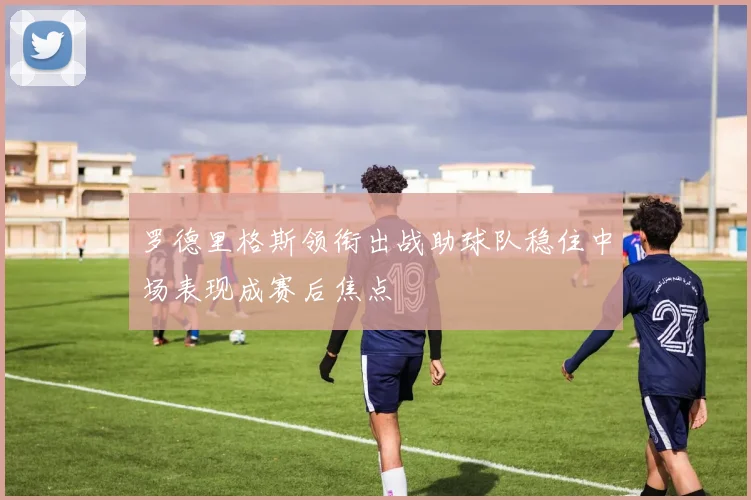 罗德里格斯领衔出战助球队稳住中场表现成赛后焦点
