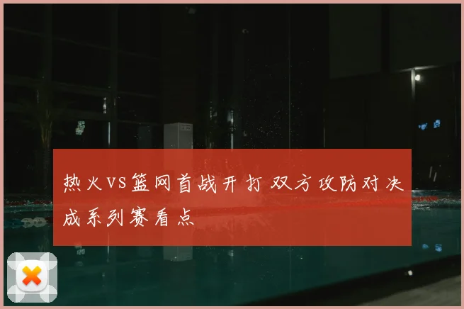 热火vs篮网首战开打 双方攻防对决成系列赛看点