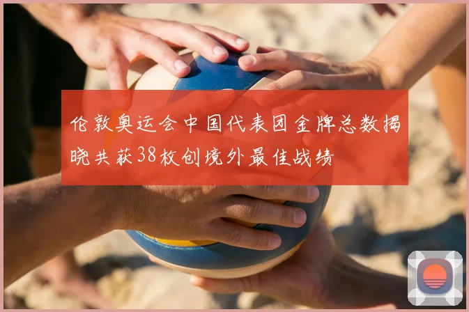 伦敦奥运会中国代表团金牌总数揭晓共获38枚创境外最佳战绩