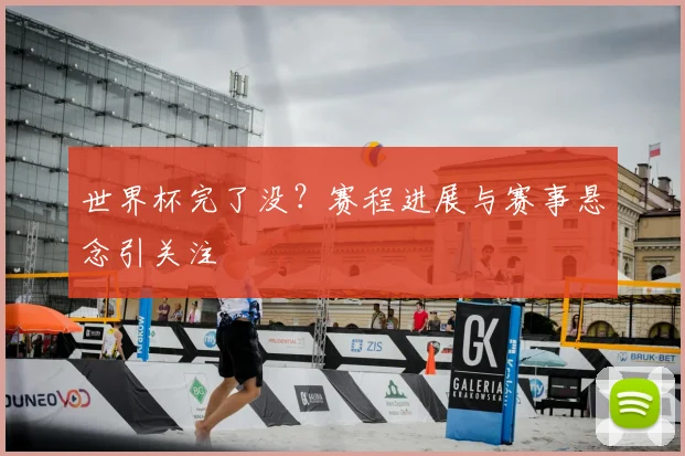 世界杯完了没？赛程进展与赛事悬念引关注