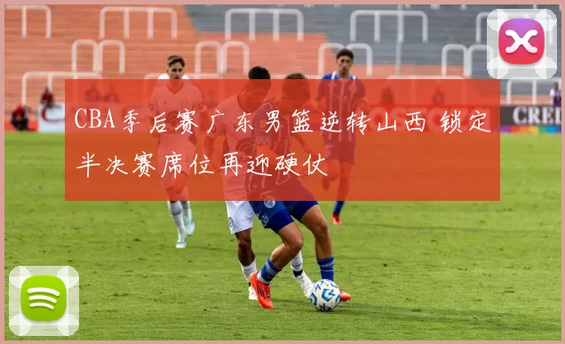 CBA季后赛广东男篮逆转山西 锁定半决赛席位再迎硬仗