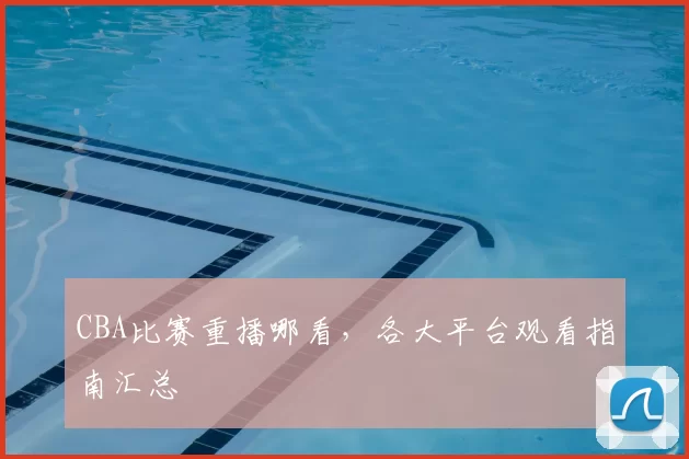 CBA比赛重播哪看，各大平台观看指南汇总