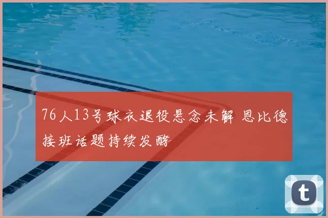 76人13号球衣退役悬念未解 恩比德接班话题持续发酵