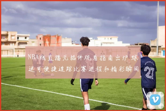 NBA线直播无插件观看指南出炉 球迷可便捷追踪比赛进程和精彩瞬间