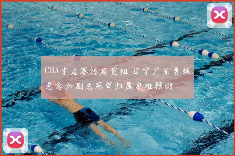 CBA季后赛格局重组 辽宁广东晋级悬念加剧总冠军归属更难预测