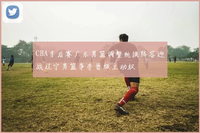 CBA季后赛广东男篮调整轮换阵容迎战辽宁男篮争夺晋级主动权
