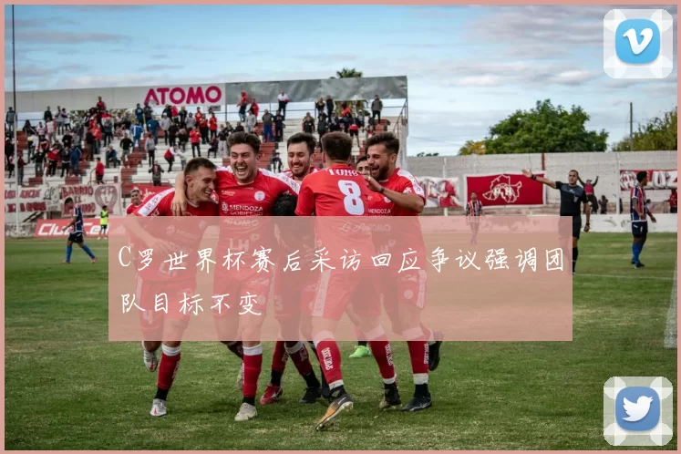 C罗世界杯赛后采访回应争议强调团队目标不变