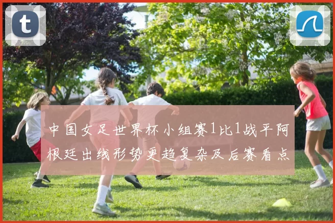 中国女足世界杯小组赛1比1战平阿根廷出线形势更趋复杂及后赛看点