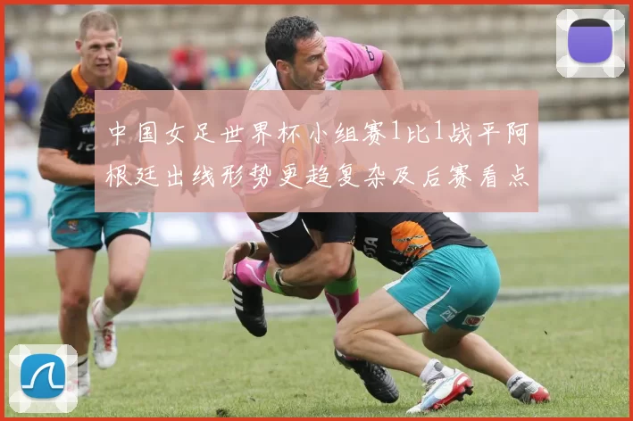 中国女足世界杯小组赛1比1战平阿根廷出线形势更趋复杂及后赛看点