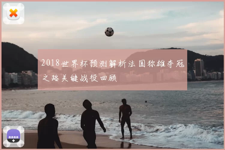 2018世界杯预测解析法国称雄夺冠之路关键战役回顾