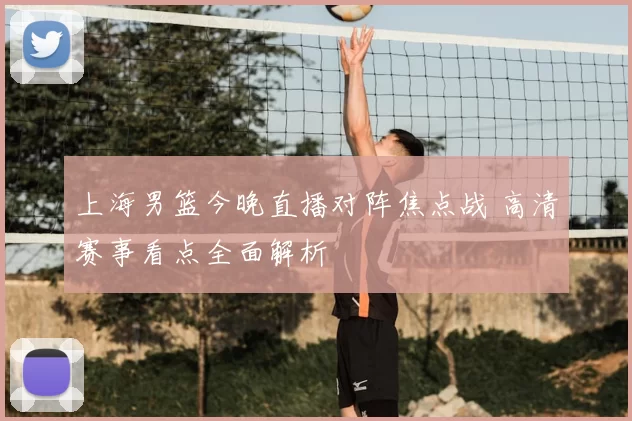 上海男篮今晚直播对阵焦点战 高清赛事看点全面解析