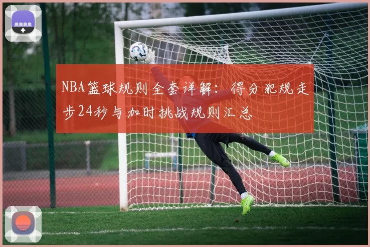 NBA篮球规则全套详解：得分犯规走步24秒与加时挑战规则汇总