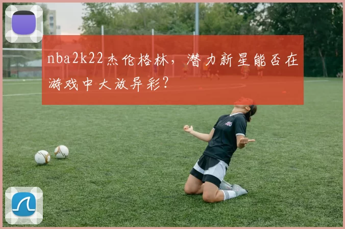 nba2k22杰伦格林，潜力新星能否在游戏中大放异彩？