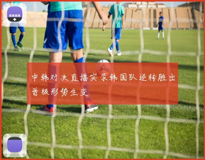 中韩对决直播实录韩国队逆转胜出晋级形势生变