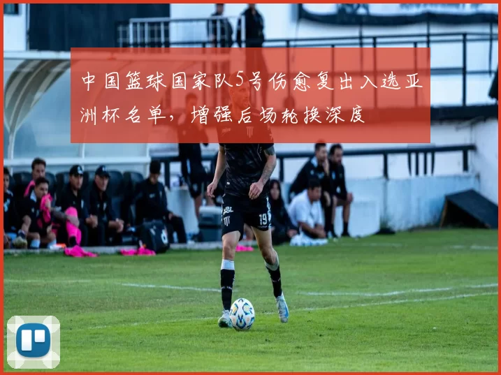 中国篮球国家队5号伤愈复出入选亚洲杯名单,增强后场轮换深度