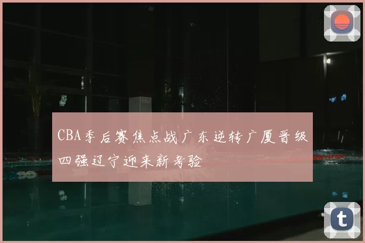 CBA季后赛焦点战广东逆转广厦晋级四强辽宁迎来新考验