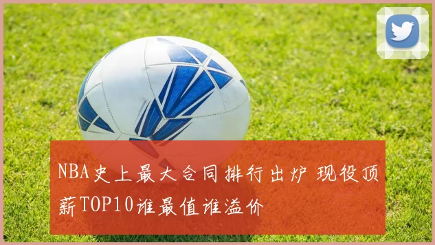 NBA史上最大合同排行出炉 现役顶薪TOP10谁最值谁溢价