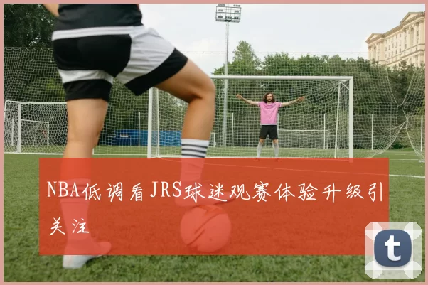 NBA低调看JRS球迷观赛体验升级引关注