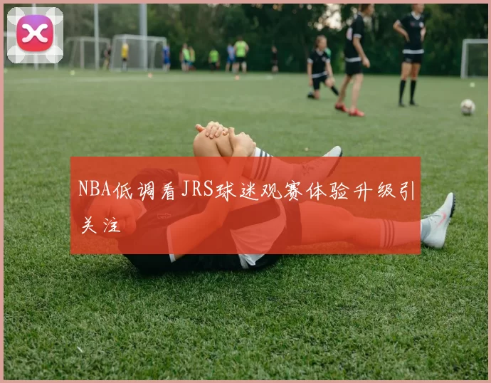 NBA低调看JRS球迷观赛体验升级引关注