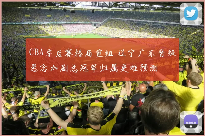 CBA季后赛格局重组 辽宁广东晋级悬念加剧总冠军归属更难预测