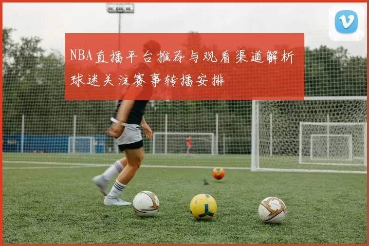 NBA直播平台推荐与观看渠道解析 球迷关注赛事转播安排