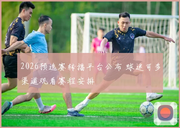 2026预选赛转播平台公布 球迷可多渠道观看赛程安排