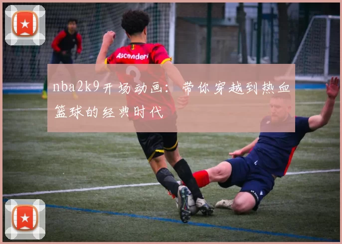 nba2k9开场动画：带你穿越到热血篮球的经典时代