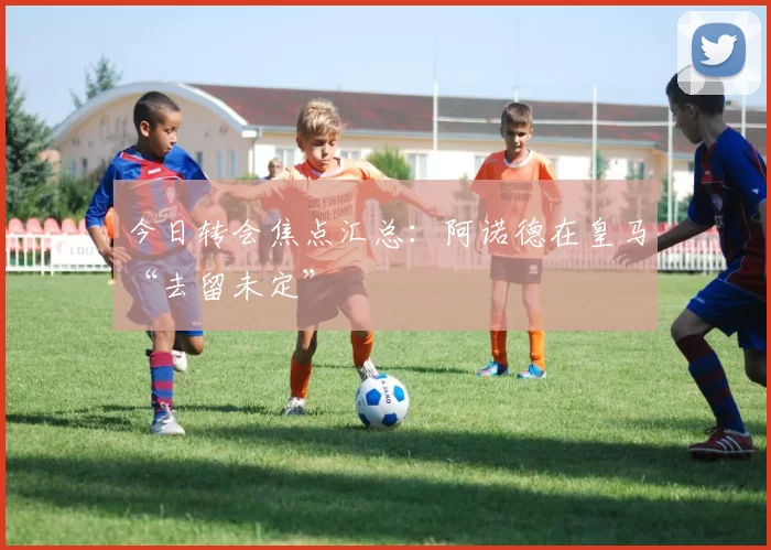 今日转会焦点汇总：阿诺德在皇马“去留未定”