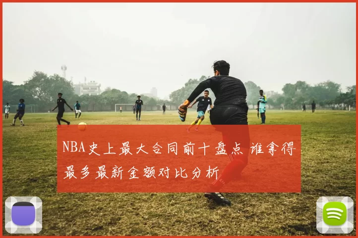 NBA史上最大合同前十盘点 谁拿得最多最新金额对比分析