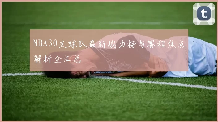 NBA30支球队最新战力榜与赛程焦点解析全汇总