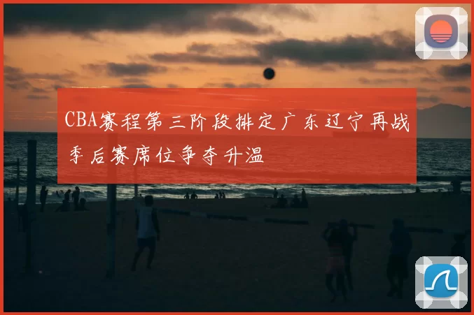 CBA赛程第三阶段排定广东辽宁再战季后赛席位争夺升温