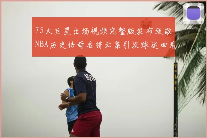 75大巨星出场视频完整版发布致敬NBA历史传奇名将云集引发球迷回看热潮