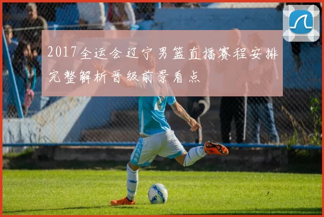 2017全运会辽宁男篮直播赛程安排完整解析晋级前景看点