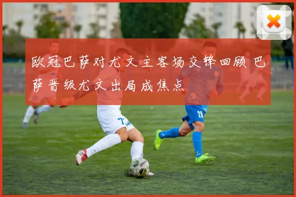 欧冠巴萨对尤文主客场交锋回顾 巴萨晋级尤文出局成焦点