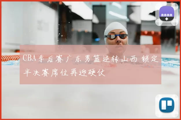 CBA季后赛广东男篮逆转山西 锁定半决赛席位再迎硬仗