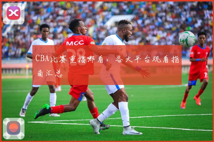 CBA比赛重播哪看,各大平台观看指南汇总