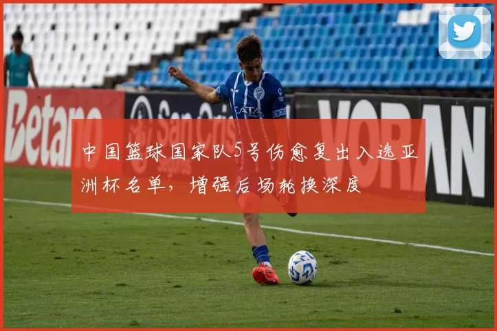中国篮球国家队5号伤愈复出入选亚洲杯名单,增强后场轮换深度