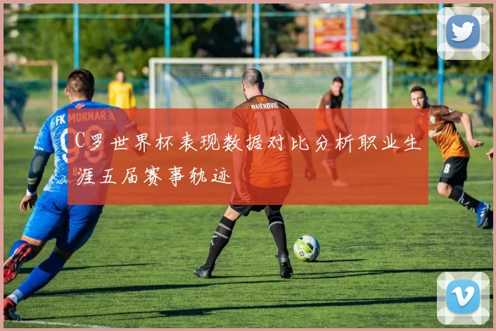 C罗世界杯表现数据对比分析职业生涯五届赛事轨迹