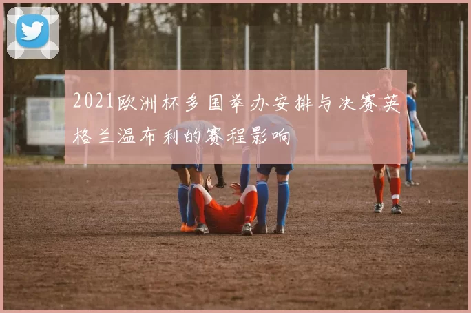 2021欧洲杯多国举办安排与决赛英格兰温布利的赛程影响