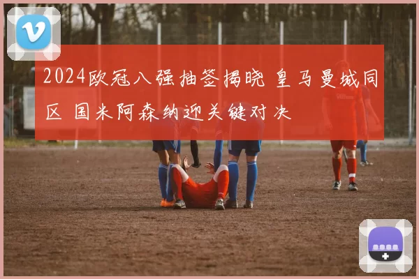 2024欧冠八强抽签揭晓 皇马曼城同区 国米阿森纳迎关键对决