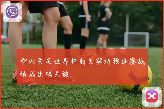 智利男足世界杯前景解析预选赛战绩成出线关键