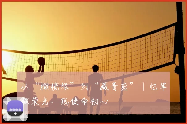 从“橄榄绿”到“藏青蓝”丨忆军旅荣光，践使命初心