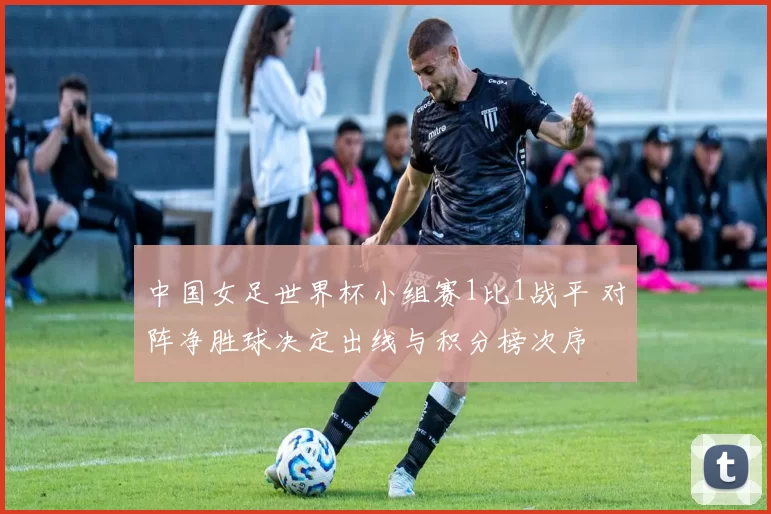 中国女足世界杯小组赛1比1战平 对阵净胜球决定出线与积分榜次序