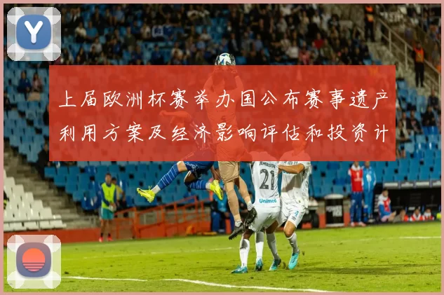 上届欧洲杯赛举办国公布赛事遗产利用方案及经济影响评估和投资计划