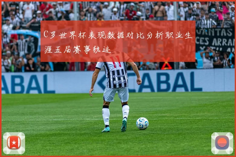 C罗世界杯表现数据对比分析职业生涯五届赛事轨迹