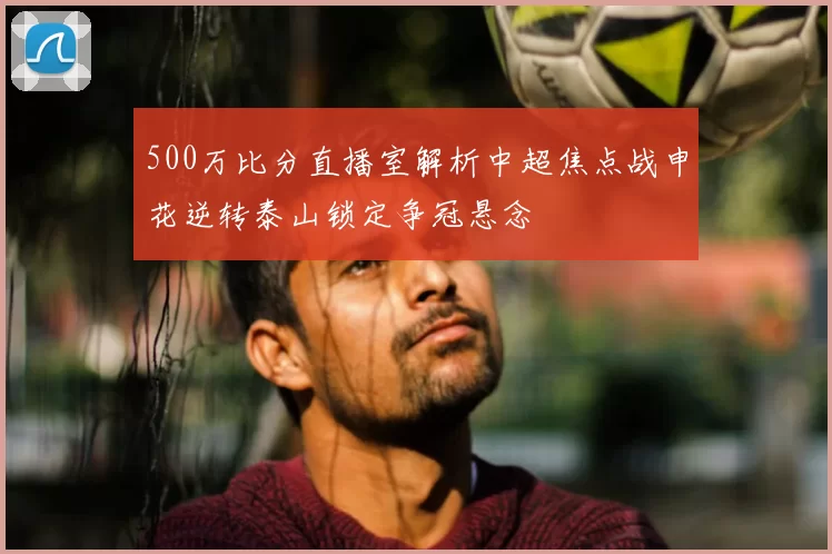 500万比分直播室解析中超焦点战申花逆转泰山锁定争冠悬念